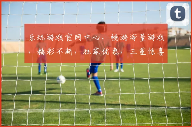 乐玩游戏官网中心，畅游海量游戏，精彩不断，独家优惠，三重惊喜，不容错过