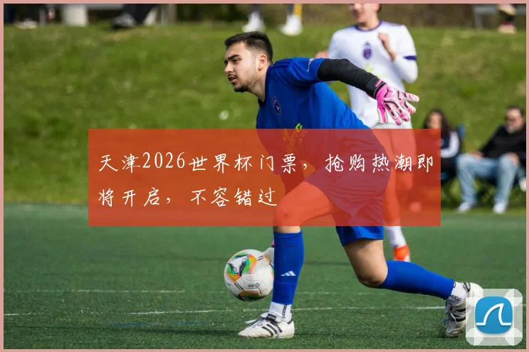 天津2026世界杯门票，抢购热潮即将开启，不容错过