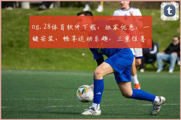 ng.28体育软件下载，独家优惠，一键安装，畅享运动乐趣，三重惊喜，不容错过