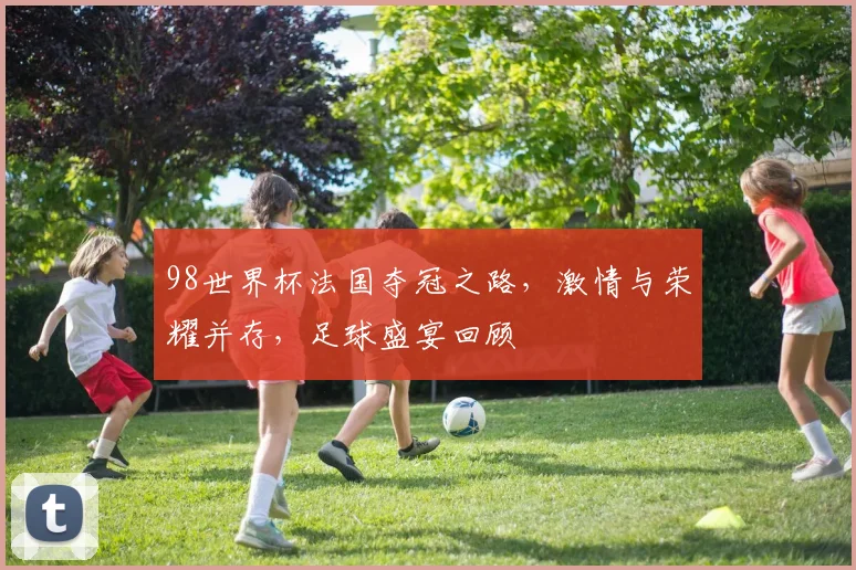 98世界杯法国夺冠之路，激情与荣耀并存，足球盛宴回顾